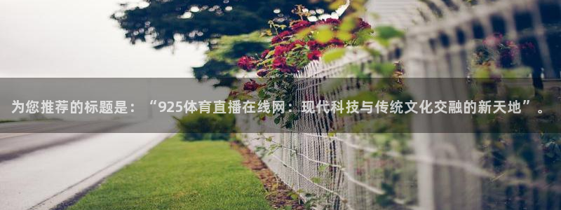 雨燕360体育直播故障解决：为您推荐的标题是：“925体育直播在线网：现代科技与传统文化交融的新天地”。